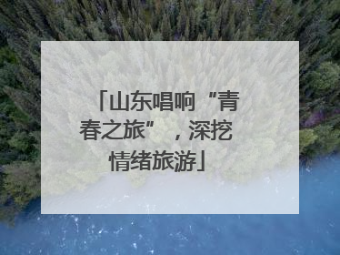 山东唱响“青春之旅”，深挖情绪旅游
