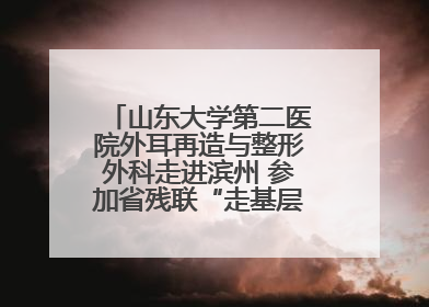 山东大学第二医院外耳再造与整形外科走进滨州 参加省残联“走基层 送康复”行动