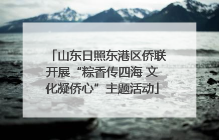 山东日照东港区侨联开展“粽香传四海 文化凝侨心”主题活动