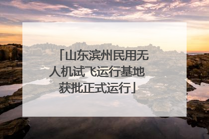 山东滨州民用无人机试飞运行基地获批正式运行