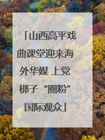 山西高平戏曲课堂迎来海外华媒 上党梆子“圈粉”国际观众