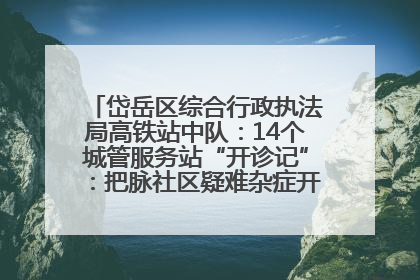 岱岳区综合行政执法局高铁站中队：14个城管服务站“开诊记”：把脉社区疑难杂症开出治理良方