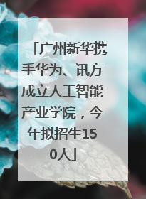 广州新华携手华为、讯方成立人工智能产业学院，今年拟招生150人