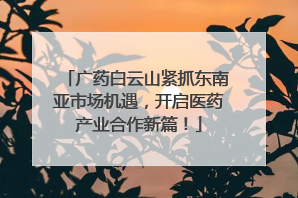 广药白云山紧抓东南亚市场机遇，开启医药产业合作新篇！
