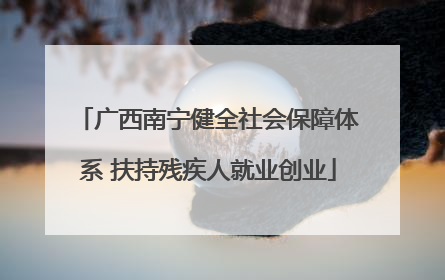 广西南宁健全社会保障体系 扶持残疾人就业创业