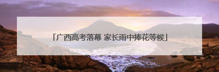 广西高考落幕 家长雨中捧花等候