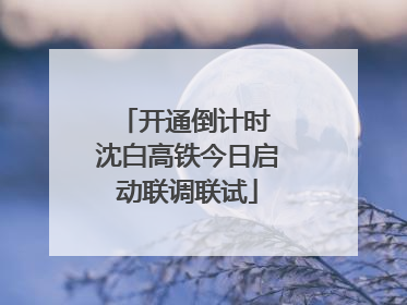 开通倒计时 沈白高铁今日启动联调联试