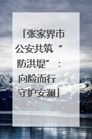 张家界市公安共筑“防洪堤”：向险而行 守护安澜