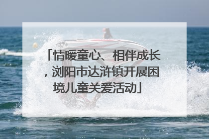 情暖童心、相伴成长，浏阳市达浒镇开展困境儿童关爱活动