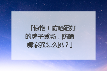 惊艳！防晒霜好的牌子登场，防晒哪家强怎么挑？