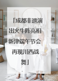 成都非遗演出火牛阵亮相新津端午节会 再现川西战舞