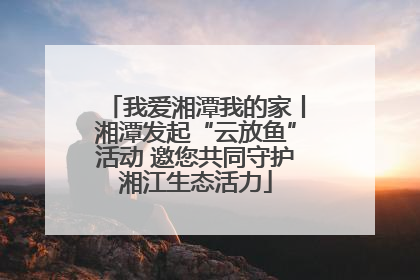 我爱湘潭我的家丨湘潭发起“云放鱼”活动 邀您共同守护湘江生态活力