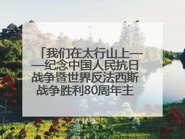 我们在太行山上——纪念中国人民抗日战争暨世界反法西斯战争胜利80周年主题征文活动
