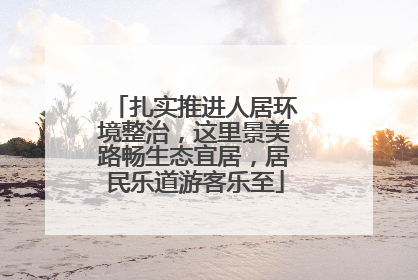 扎实推进人居环境整治，这里景美路畅生态宜居，居民乐道游客乐至