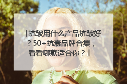 抗皱用什么产品抗皱好？50+抗衰品牌合集，看看哪款适合你？