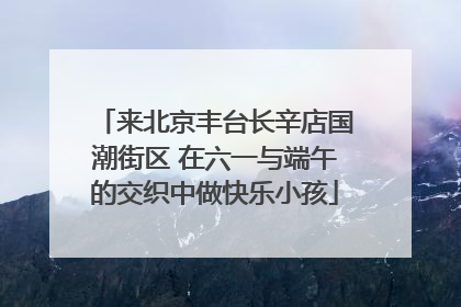 来北京丰台长辛店国潮街区 在六一与端午的交织中做快乐小孩