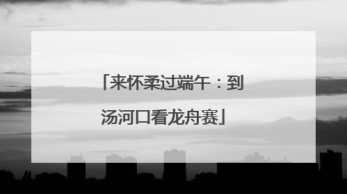 来怀柔过端午：到汤河口看龙舟赛