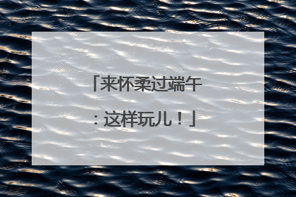 来怀柔过端午：这样玩儿！