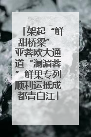 架起“鲜甜桥梁” 亚蓉欧大通道“澜湄蓉”鲜果专列顺利运抵成都青白江