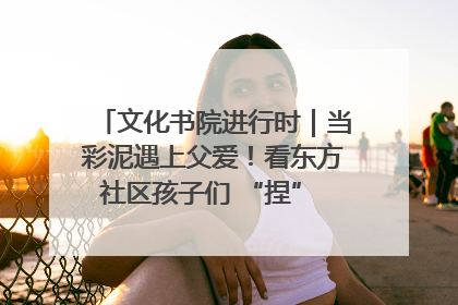 文化书院进行时｜当彩泥遇上父爱！看东方社区孩子们 “捏” 出心目中的爸爸