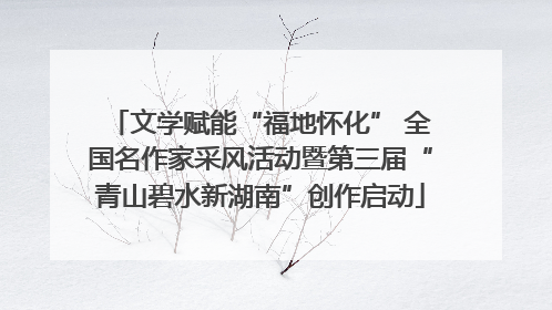 文学赋能“福地怀化” 全国名作家采风活动暨第三届“青山碧水新湖南”创作启动