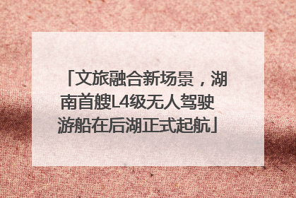 文旅融合新场景，湖南首艘L4级无人驾驶游船在后湖正式起航