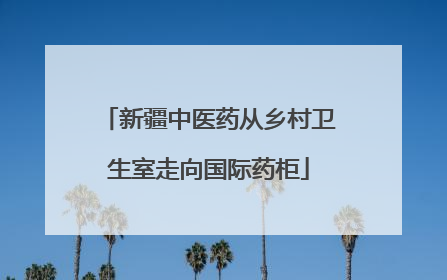 新疆中医药从乡村卫生室走向国际药柜