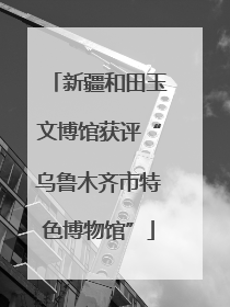 新疆和田玉文博馆获评“乌鲁木齐市特色博物馆”