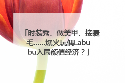 时装秀、做美甲、接睫毛……爆火玩偶Labubu入局颜值经济？