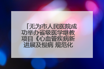 无为市人民医院成功举办省级医学继教项目《心血管疾病新进展及慢病 规范化诊疗》培训班