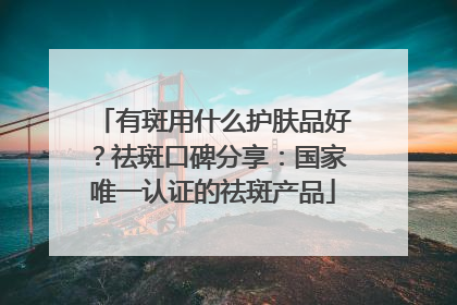 有斑用什么护肤品好？祛斑口碑分享：国家唯一认证的祛斑产品