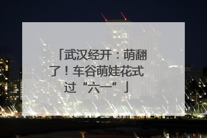 武汉经开：萌翻了！车谷萌娃花式过“六一”