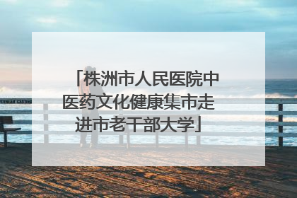 株洲市人民医院中医药文化健康集市走进市老干部大学