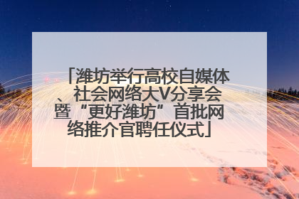 潍坊举行高校自媒体、社会网络大V分享会暨“更好潍坊”首批网络推介官聘任仪式