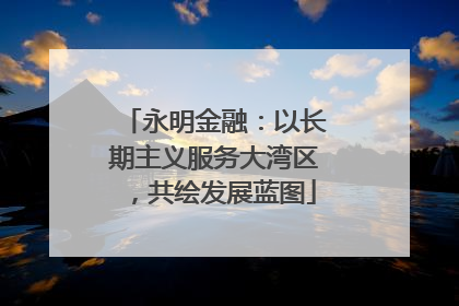 永明金融：以长期主义服务大湾区，共绘发展蓝图