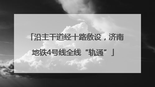 沿主干道经十路敷设，济南地铁4号线全线“轨通”