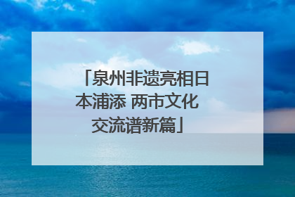泉州非遗亮相日本浦添 两市文化交流谱新篇