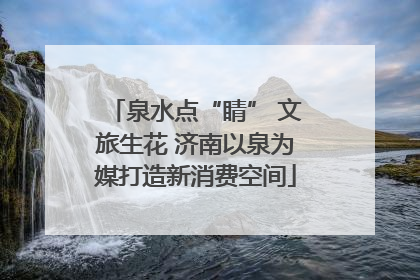 泉水点“睛” 文旅生花 济南以泉为媒打造新消费空间