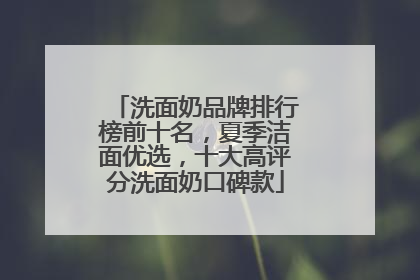 洗面奶品牌排行榜前十名，夏季洁面优选，十大高评分洗面奶口碑款