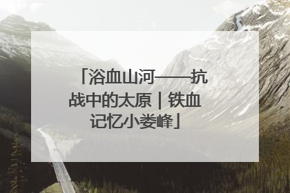 浴血山河——抗战中的太原｜铁血记忆小娄峰