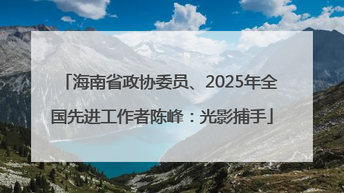 海南省政协委员、2025年全国先进工作者陈峰：光影捕手