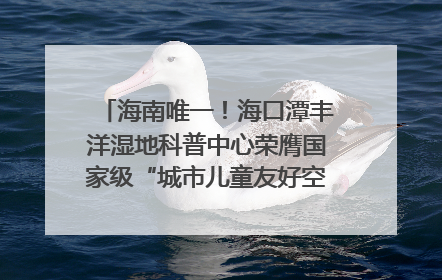 海南唯一！海口潭丰洋湿地科普中心荣膺国家级“城市儿童友好空间建设园区”称号