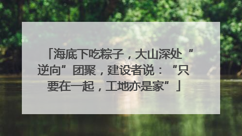 海底下吃粽子，大山深处“逆向”团聚，建设者说：“只要在一起，工地亦是家”
