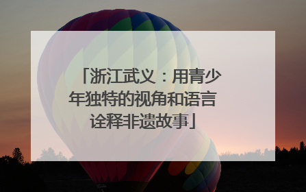 浙江武义：用青少年独特的视角和语言诠释非遗故事