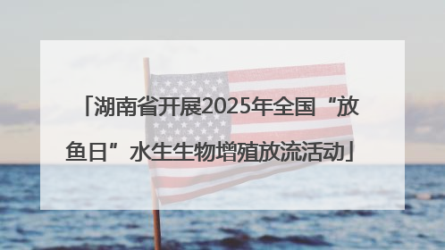 湖南省开展2025年全国“放鱼日”水生生物增殖放流活动