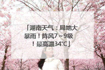 湖南天气：局地大暴雨！阵风7～9级！最高温34℃
