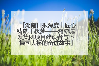 湖南日报深度丨匠心铸就千秋梦——湘潭城发集团项目建设者与下摄司大桥的奋进故事