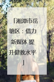 湘潭市岳塘区：借力新媒体 提升健教水平