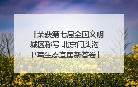 荣获第七届全国文明城区称号 北京门头沟书写生态宜居新答卷