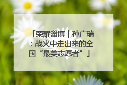 荣耀淄博｜孙广瑞：战火中走出来的全国“最美志愿者”